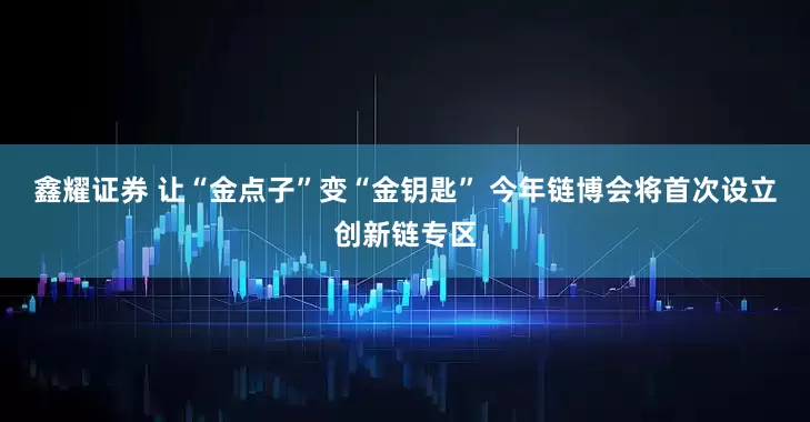 鑫耀证券 让“金点子”变“金钥匙” 今年链博会将首次设立创新链专区