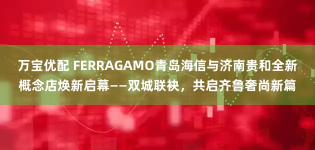 万宝优配 FERRAGAMO青岛海信与济南贵和全新概念店焕新启幕——双城联袂，共启齐鲁奢尚新篇