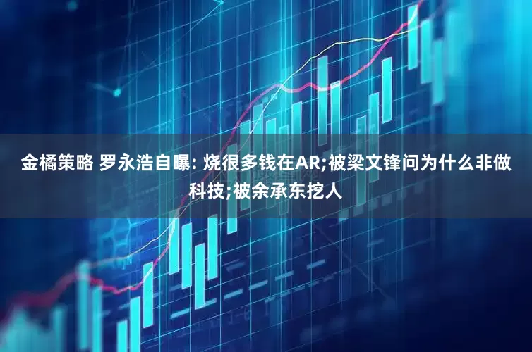 金橘策略 罗永浩自曝: 烧很多钱在AR;被梁文锋问为什么非做科技;被余承东挖人