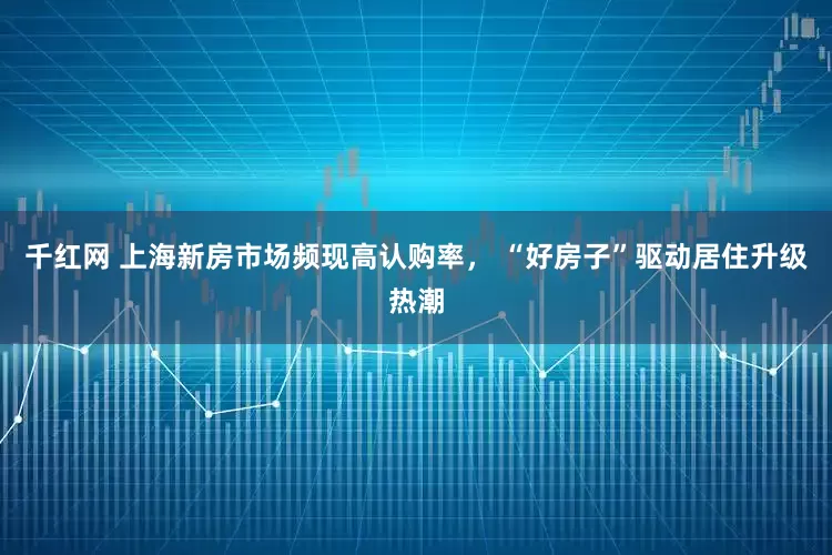 千红网 上海新房市场频现高认购率， “好房子”驱动居住升级热潮