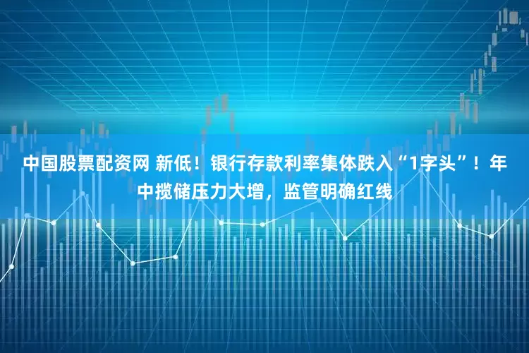 中国股票配资网 新低！银行存款利率集体跌入“1字头”！年中揽储压力大增，监管明确红线