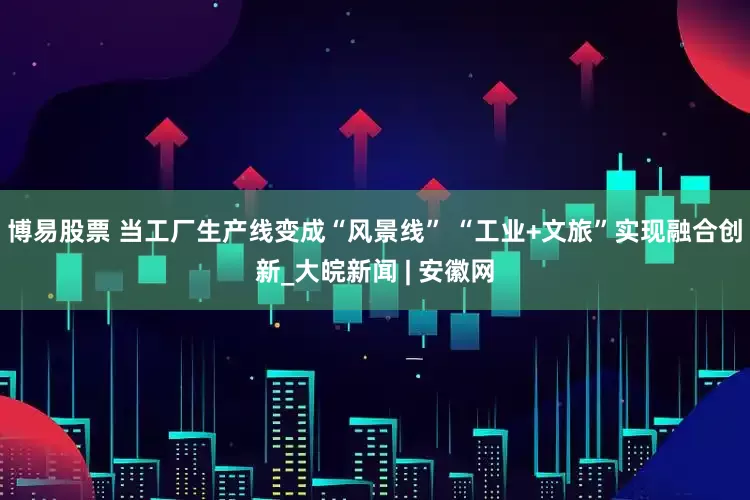 博易股票 当工厂生产线变成“风景线” “工业+文旅”实现融合创新_大皖新闻 | 安徽网