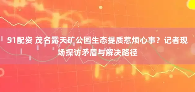 51配资 茂名露天矿公园生态提质惹烦心事？记者现场探访矛盾与解决路径