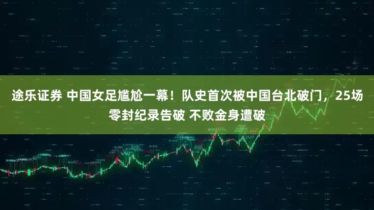 途乐证券 中国女足尴尬一幕！队史首次被中国台北破门，25场零封纪录告破 不败金身遭破