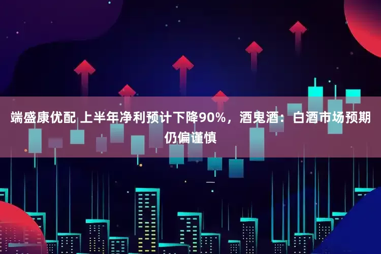 端盛康优配 上半年净利预计下降90%，酒鬼酒：白酒市场预期仍偏谨慎
