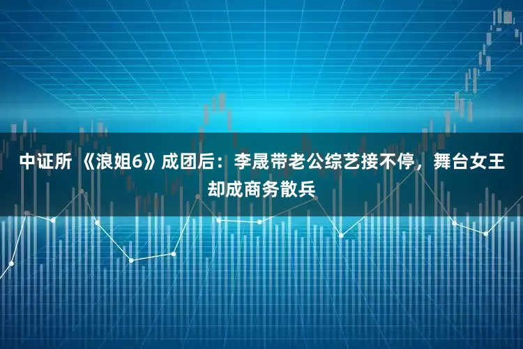 中证所 《浪姐6》成团后：李晟带老公综艺接不停，舞台女王却成商务散兵