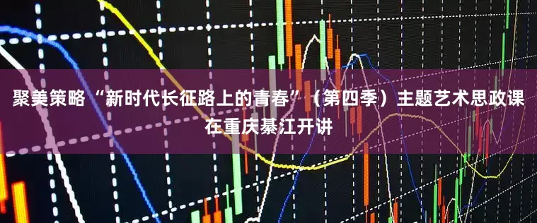 聚美策略 “新时代长征路上的青春”（第四季）主题艺术思政课在重庆綦江开讲