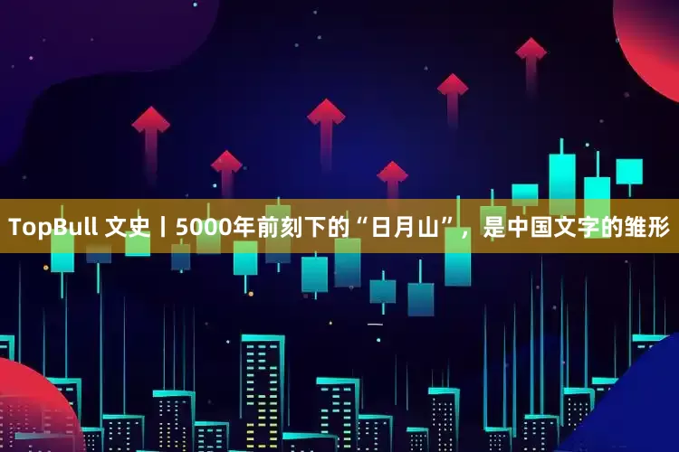 TopBull 文史丨5000年前刻下的“日月山”，是中国文字的雏形