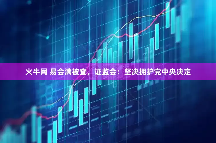 火牛网 易会满被查，证监会：坚决拥护党中央决定