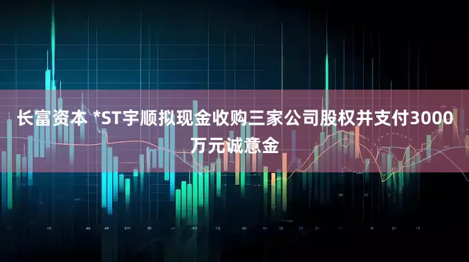 长富资本 *ST宇顺拟现金收购三家公司股权并支付3000万元诚意金