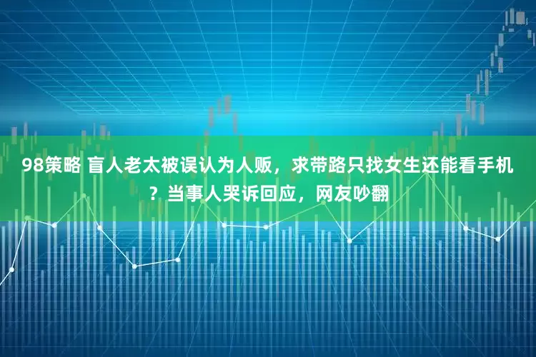98策略 盲人老太被误认为人贩，求带路只找女生还能看手机？当事人哭诉回应，网友吵翻