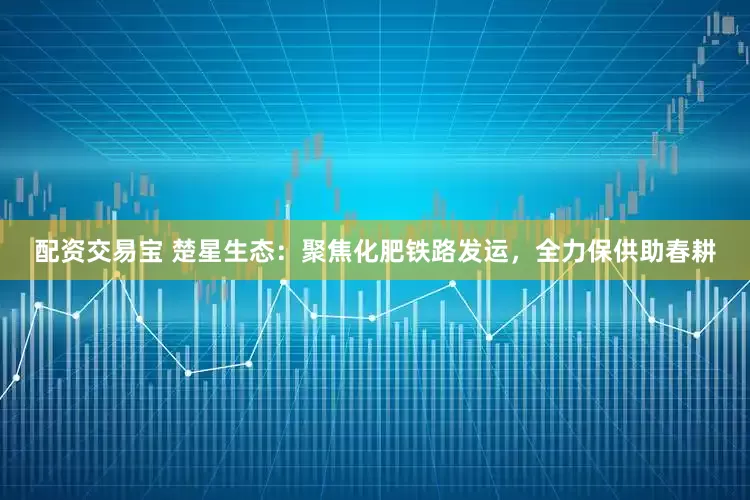 配资交易宝 楚星生态：聚焦化肥铁路发运，全力保供助春耕