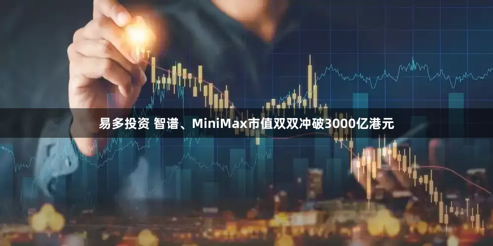 易多投资 智谱、MiniMax市值双双冲破3000亿港元