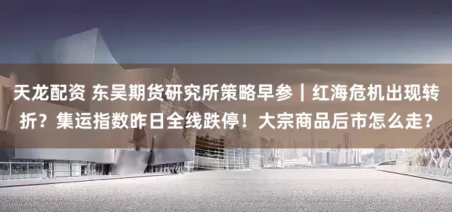 天龙配资 东吴期货研究所策略早参｜红海危机出现转折？集运指数昨日全线跌停！大宗商品后市怎么走？